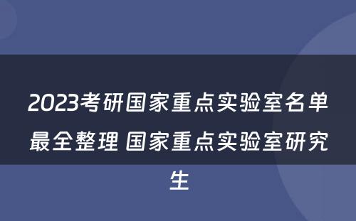 2023考研国家重点实验室名单最全整理 国家重点实验室研究生