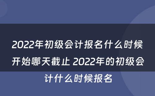 2022年初级会计报名什么时候开始哪天截止 2022年的初级会计什么时候报名