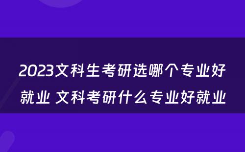 2023文科生考研选哪个专业好就业 文科考研什么专业好就业