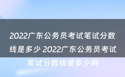 2022广东公务员考试笔试分数线是多少 2022广东公务员考试笔试分数线是多少啊