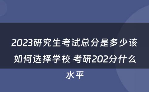 2023研究生考试总分是多少该如何选择学校 考研202分什么水平