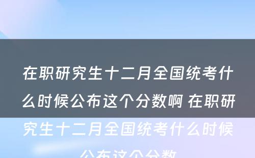 在职研究生十二月全国统考什么时候公布这个分数啊 在职研究生十二月全国统考什么时候公布这个分数