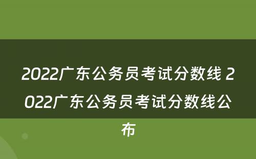 2022广东公务员考试分数线 2022广东公务员考试分数线公布