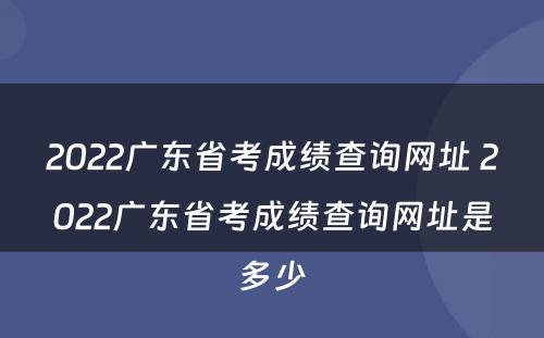 2022广东省考成绩查询网址 2022广东省考成绩查询网址是多少