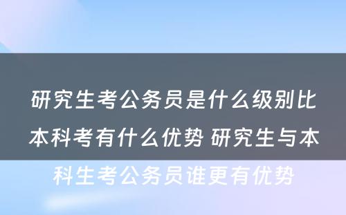 研究生考公务员是什么级别比本科考有什么优势 研究生与本科生考公务员谁更有优势