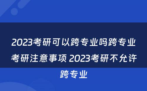 2023考研可以跨专业吗跨专业考研注意事项 2023考研不允许跨专业