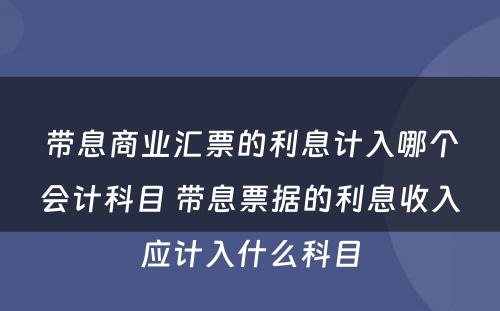 带息商业汇票的利息计入哪个会计科目 带息票据的利息收入应计入什么科目