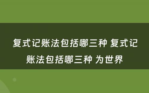 复式记账法包括哪三种 复式记账法包括哪三种 为世界