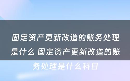 固定资产更新改造的账务处理是什么 固定资产更新改造的账务处理是什么科目