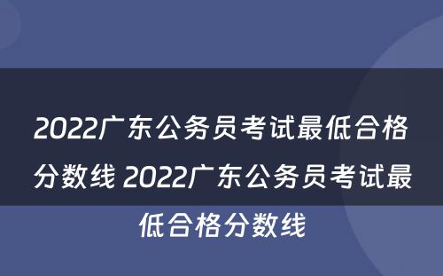 2022广东公务员考试最低合格分数线 2022广东公务员考试最低合格分数线
