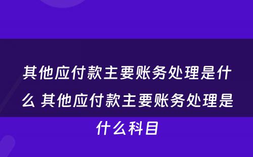 其他应付款主要账务处理是什么 其他应付款主要账务处理是什么科目