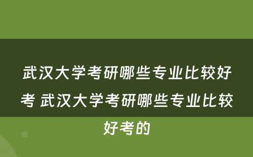 武汉大学考研哪些专业比较好考 武汉大学考研哪些专业比较好考的