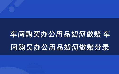 车间购买办公用品如何做账 车间购买办公用品如何做账分录