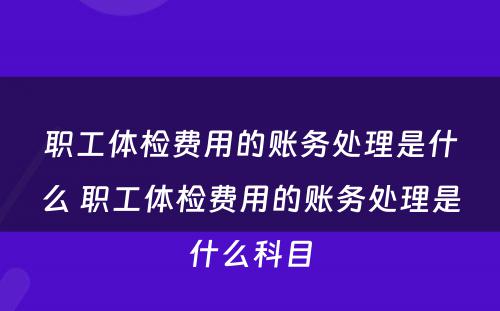 职工体检费用的账务处理是什么 职工体检费用的账务处理是什么科目