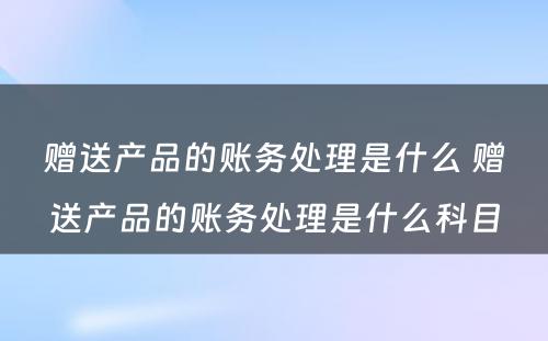 赠送产品的账务处理是什么 赠送产品的账务处理是什么科目