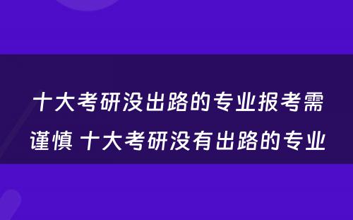 十大考研没出路的专业报考需谨慎 十大考研没有出路的专业