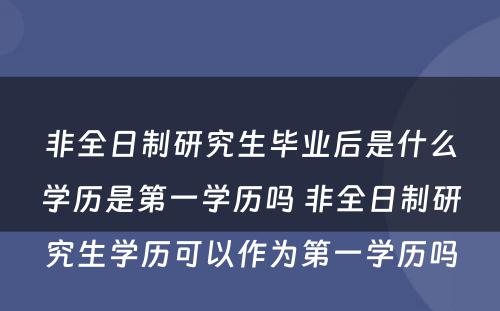 非全日制研究生毕业后是什么学历是第一学历吗 非全日制研究生学历可以作为第一学历吗