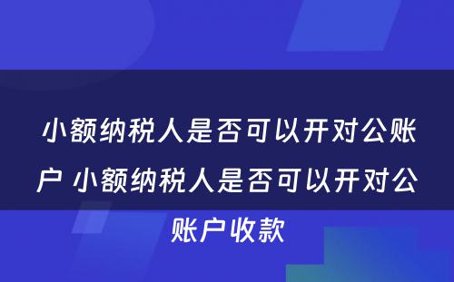 小额纳税人是否可以开对公账户 小额纳税人是否可以开对公账户收款