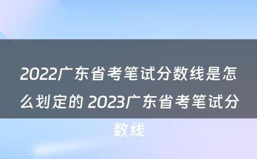 2022广东省考笔试分数线是怎么划定的 2023广东省考笔试分数线