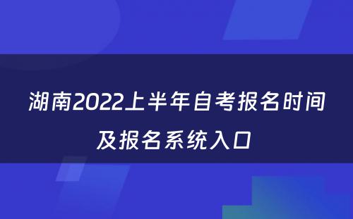 湖南2022上半年自考报名时间及报名系统入口 