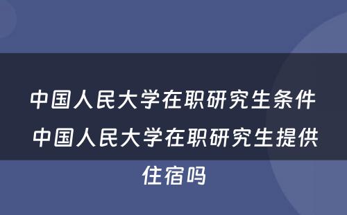 中国人民大学在职研究生条件 中国人民大学在职研究生提供住宿吗