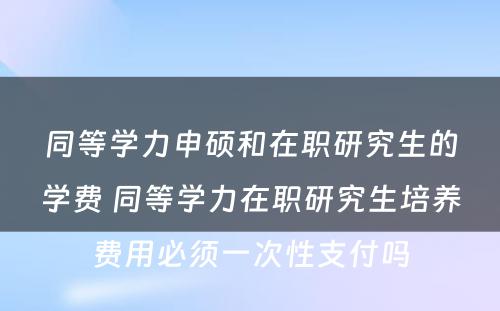 同等学力申硕和在职研究生的学费 同等学力在职研究生培养费用必须一次性支付吗