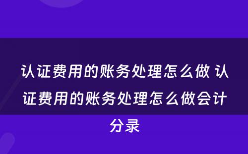 认证费用的账务处理怎么做 认证费用的账务处理怎么做会计分录