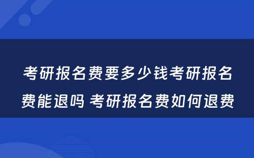 考研报名费要多少钱考研报名费能退吗 考研报名费如何退费