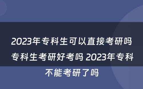 2023年专科生可以直接考研吗专科生考研好考吗 2023年专科不能考研了吗