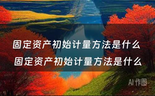 固定资产初始计量方法是什么 固定资产初始计量方法是什么