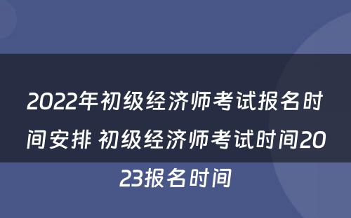 2022年初级经济师考试报名时间安排 初级经济师考试时间2023报名时间