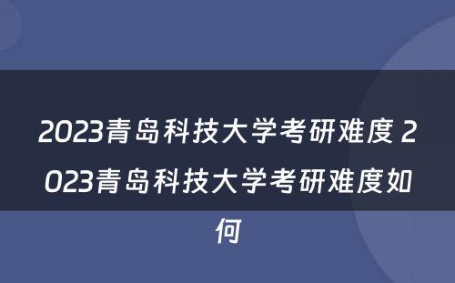 2023青岛科技大学考研难度 2023青岛科技大学考研难度如何