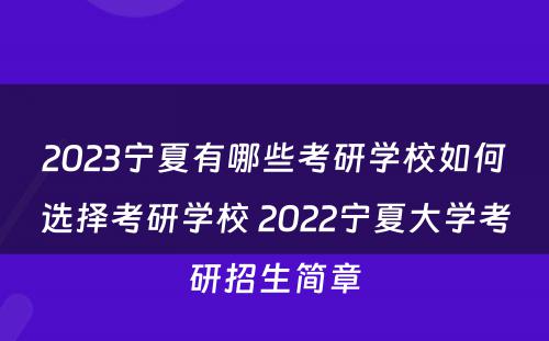 2023宁夏有哪些考研学校如何选择考研学校 2022宁夏大学考研招生简章