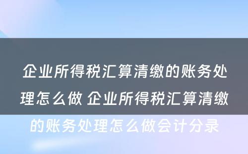 企业所得税汇算清缴的账务处理怎么做 企业所得税汇算清缴的账务处理怎么做会计分录