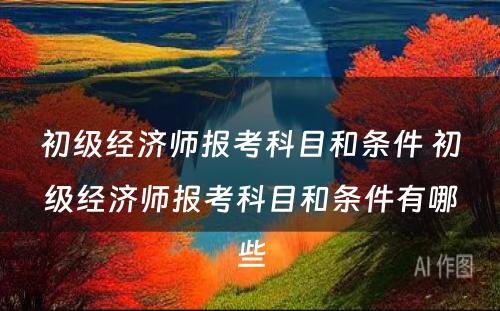 初级经济师报考科目和条件 初级经济师报考科目和条件有哪些