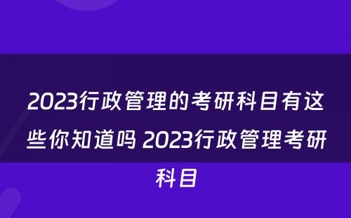 2023行政管理的考研科目有这些你知道吗 2023行政管理考研科目