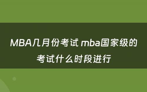 MBA几月份考试 mba国家级的考试什么时段进行