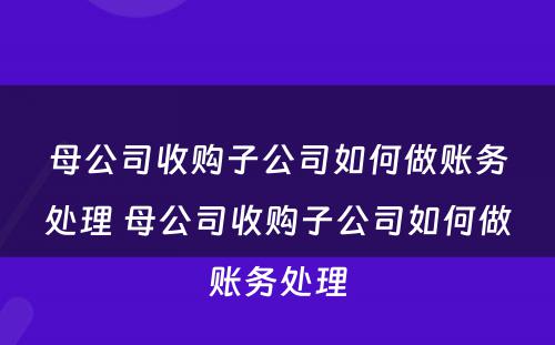 母公司收购子公司如何做账务处理 母公司收购子公司如何做账务处理