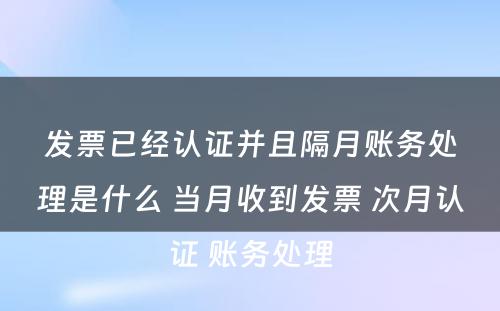 发票已经认证并且隔月账务处理是什么 当月收到发票 次月认证 账务处理