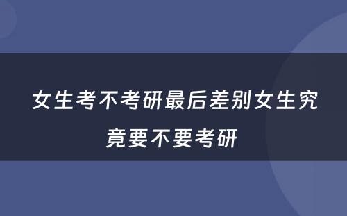 女生考不考研最后差别女生究竟要不要考研 