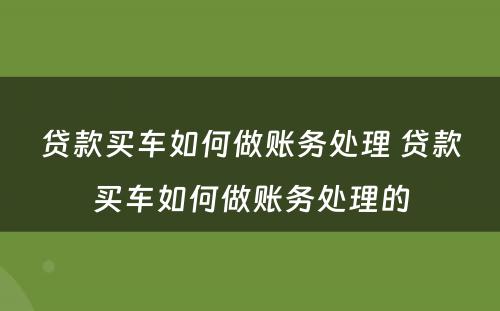 贷款买车如何做账务处理 贷款买车如何做账务处理的