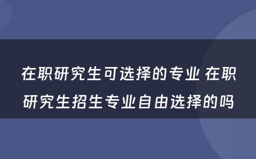 在职研究生可选择的专业 在职研究生招生专业自由选择的吗