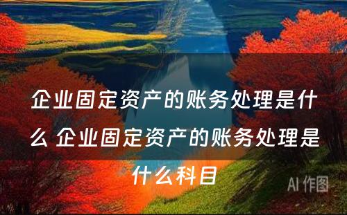 企业固定资产的账务处理是什么 企业固定资产的账务处理是什么科目