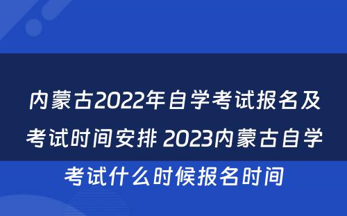内蒙古2022年自学考试报名及考试时间安排 2023内蒙古自学考试什么时候报名时间