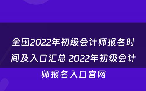 全国2022年初级会计师报名时间及入口汇总 2022年初级会计师报名入口官网