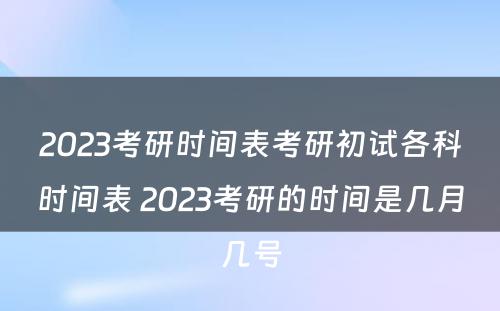 2023考研时间表考研初试各科时间表 2023考研的时间是几月几号