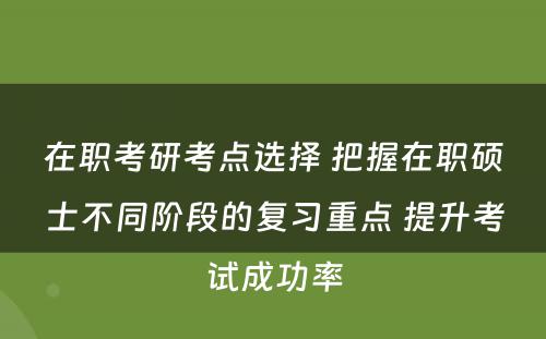 在职考研考点选择 把握在职硕士不同阶段的复习重点 提升考试成功率