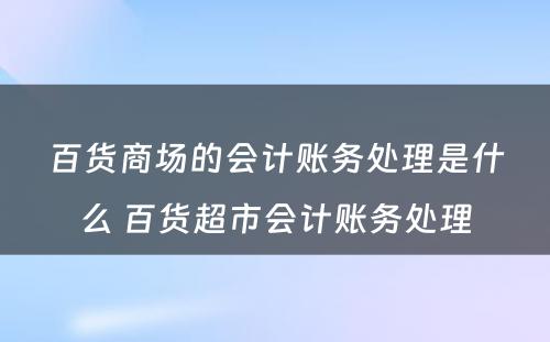 百货商场的会计账务处理是什么 百货超市会计账务处理