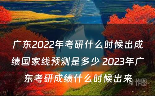 广东2022年考研什么时候出成绩国家线预测是多少 2023年广东考研成绩什么时候出来