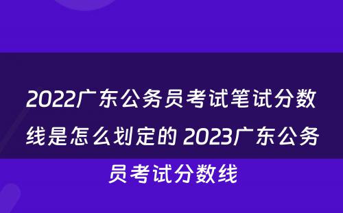 2022广东公务员考试笔试分数线是怎么划定的 2023广东公务员考试分数线